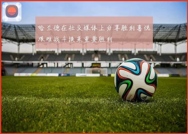 哈兰德在社交媒体上分享胜利喜悦艰难战斗换来重要胜利