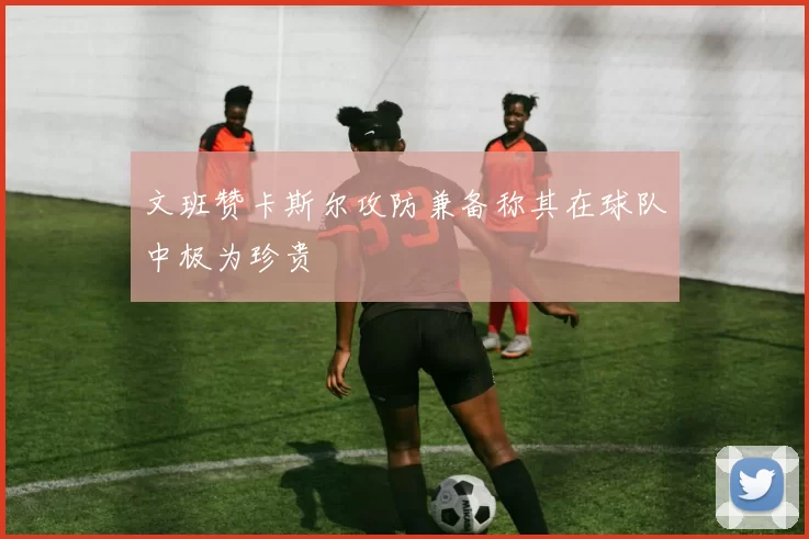 文班赞卡斯尔攻防兼备称其在球队中极为珍贵