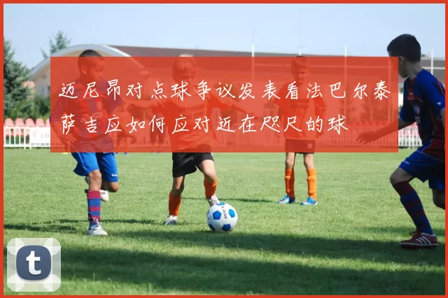 迈尼昂对点球争议发表看法巴尔泰萨吉应如何应对近在咫尺的球