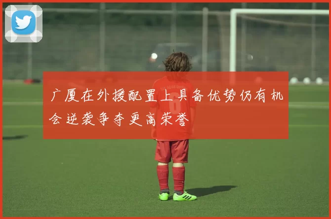 广厦在外援配置上具备优势仍有机会逆袭争夺更高荣誉