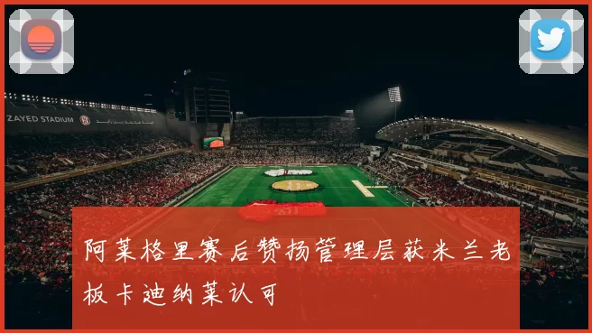阿莱格里赛后赞扬管理层获米兰老板卡迪纳莱认可