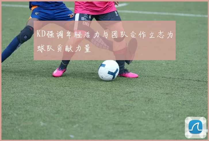KD强调年轻活力与团队合作立志为球队贡献力量