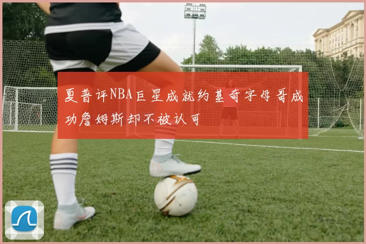 夏普评NBA巨星成就约基奇字母哥成功詹姆斯却不被认可