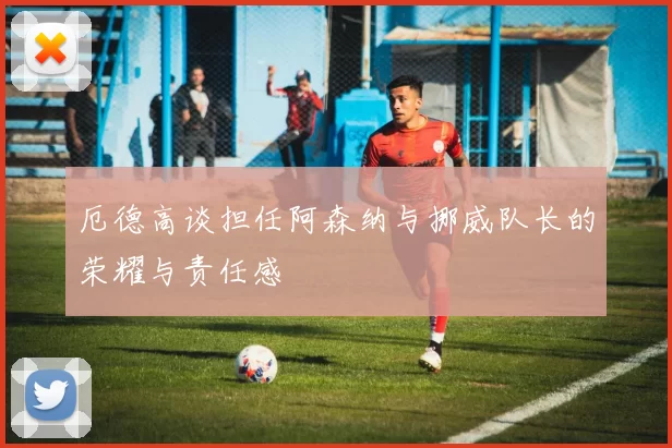 厄德高谈担任阿森纳与挪威队长的荣耀与责任感